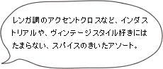 レンガ調のアクセントクロスなど、インダストリアルや、ヴィンテージスタイル好きにはたまらない、スパイスのきいたアソート。